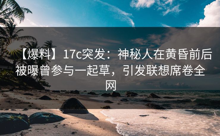 【爆料】17c突发：神秘人在黄昏前后被曝曾参与一起草，引发联想席卷全网