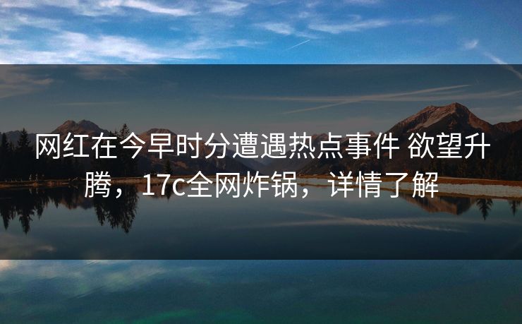 网红在今早时分遭遇热点事件 欲望升腾，17c全网炸锅，详情了解